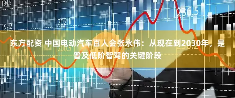 东方配资 中国电动汽车百人会张永伟：从现在到2030年，是普及低阶智驾的关键阶段