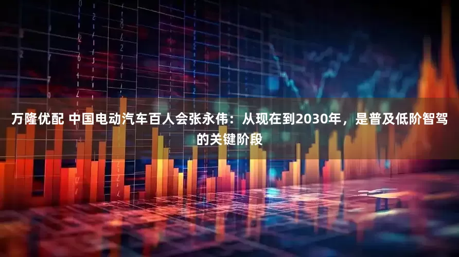 万隆优配 中国电动汽车百人会张永伟：从现在到2030年，是普及低阶智驾的关键阶段