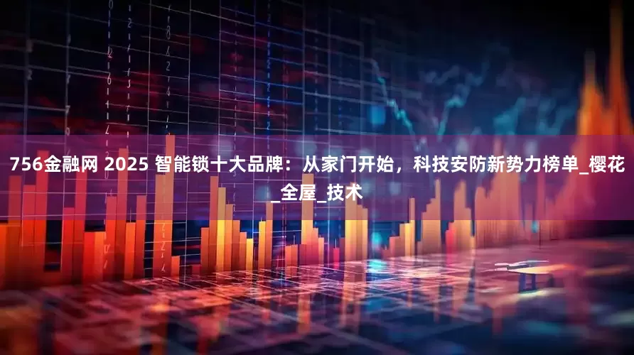 756金融网 2025 智能锁十大品牌：从家门开始，科技安防新势力榜单_樱花_全屋_技术