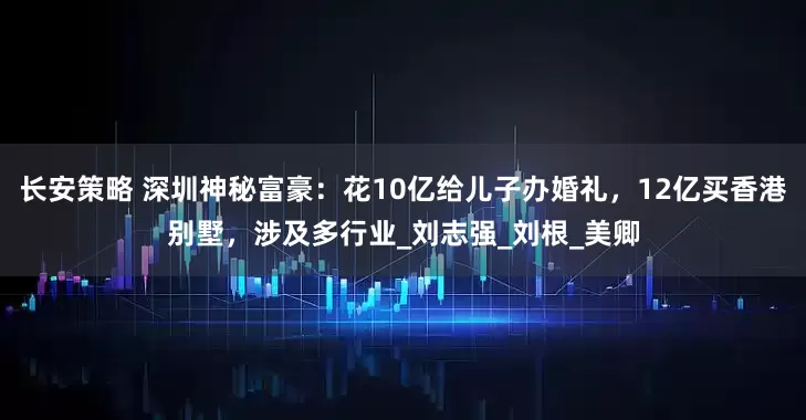 长安策略 深圳神秘富豪：花10亿给儿子办婚礼，12亿买香港别墅，涉及多行业_刘志强_刘根_美卿