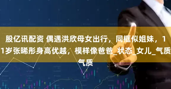 股亿讯配资 偶遇洪欣母女出行，同框似姐妹，11岁张晞彤身高优越，模样像爸爸_状态_女儿_气质