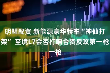 明醒配资 新能源豪华轿车“神仙打架” 至境L7会否打响合资反攻第一枪