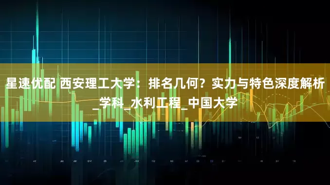 星速优配 西安理工大学：排名几何？实力与特色深度解析_学科_水利工程_中国大学
