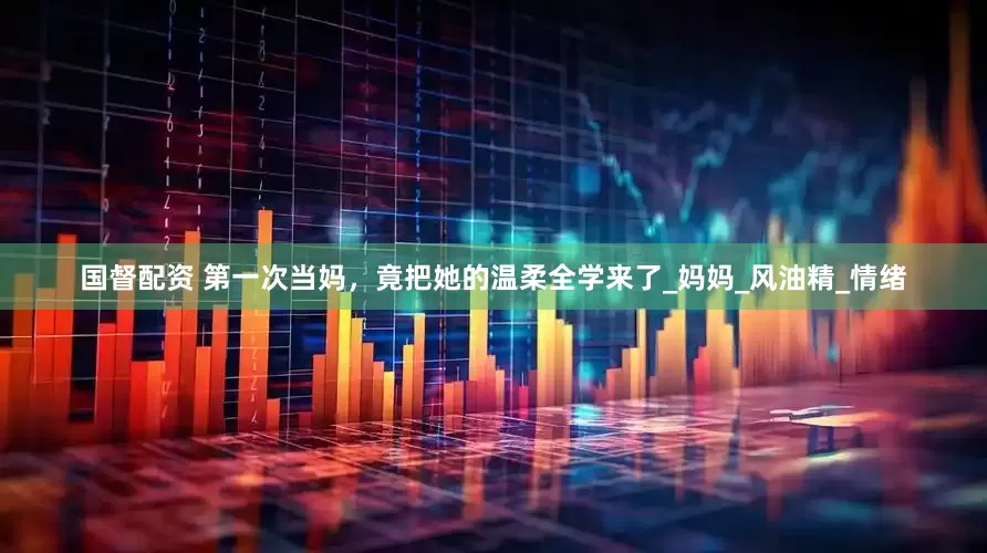 国督配资 第一次当妈，竟把她的温柔全学来了_妈妈_风油精_情绪
