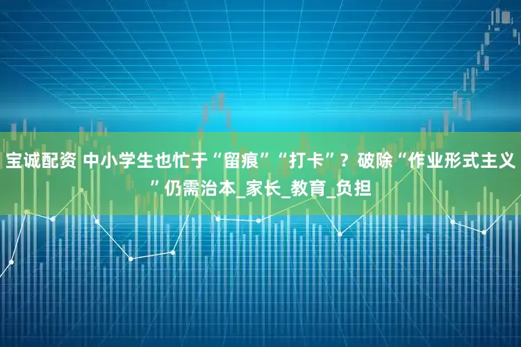 宝诚配资 中小学生也忙于“留痕”“打卡”？破除“作业形式主义”仍需治本_家长_教育_负担