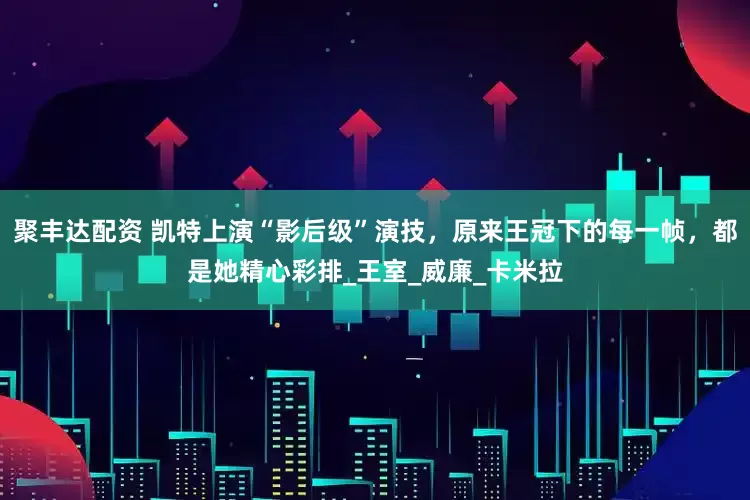 聚丰达配资 凯特上演“影后级”演技，原来王冠下的每一帧，都是她精心彩排_王室_威廉_卡米拉