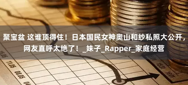 聚宝盆 这谁顶得住！日本国民女神奥山和纱私照大公开，网友直呼太绝了！_妹子_Rapper_家庭经营