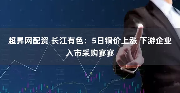 超昇网配资 长江有色：5日铜价上涨 下游企业入市采购寥寥