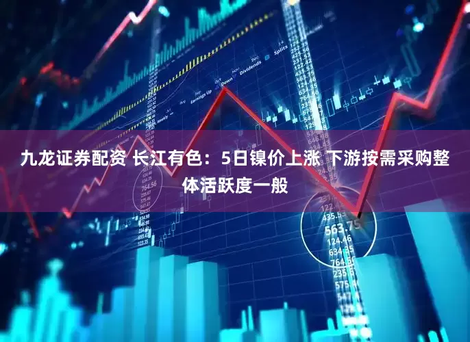 九龙证券配资 长江有色：5日镍价上涨 下游按需采购整体活跃度一般