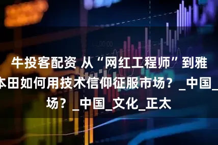 牛投客配资 从“网红工程师”到雅阁神话，本田如何用技术信仰征服市场？_中国_文化_正太