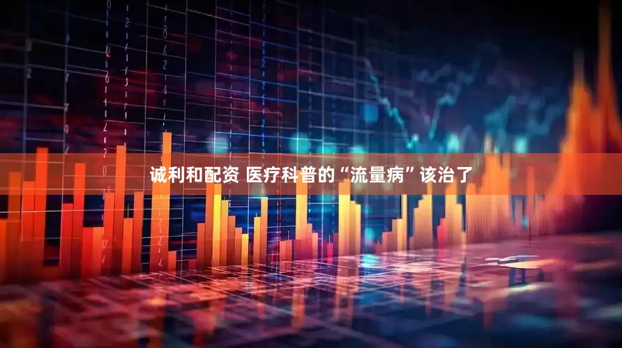 诚利和配资 医疗科普的“流量病”该治了
